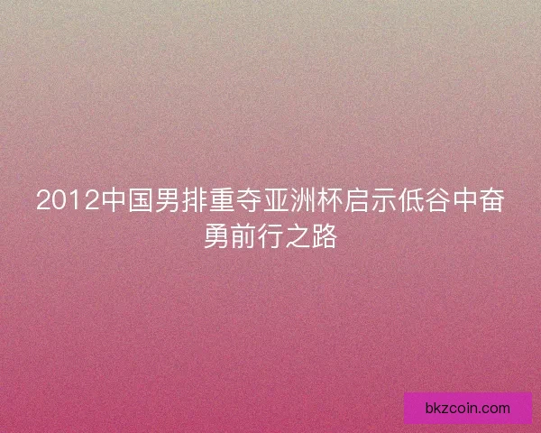 2012中国男排重夺亚洲杯启示低谷中奋勇前行之路