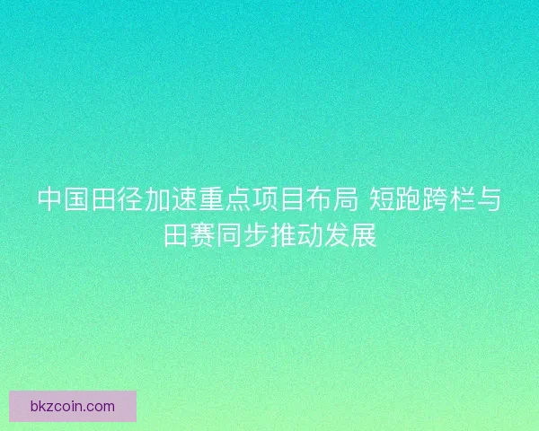 中国田径加速重点项目布局 短跑跨栏与田赛同步推动发展