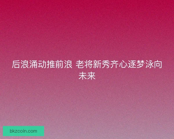 后浪涌动推前浪 老将新秀齐心逐梦泳向未来
