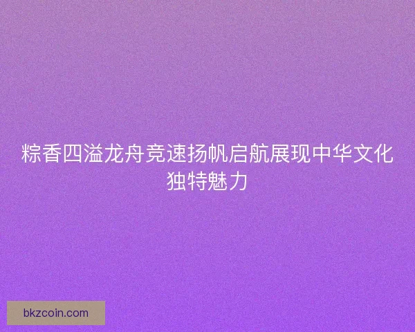 粽香四溢龙舟竞速扬帆启航展现中华文化独特魅力