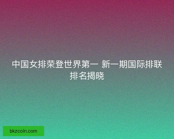 中国女排荣登世界第一 新一期国际排联排名揭晓