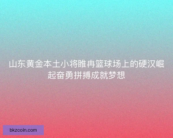 山东黄金本土小将睢冉篮球场上的硬汉崛起奋勇拼搏成就梦想