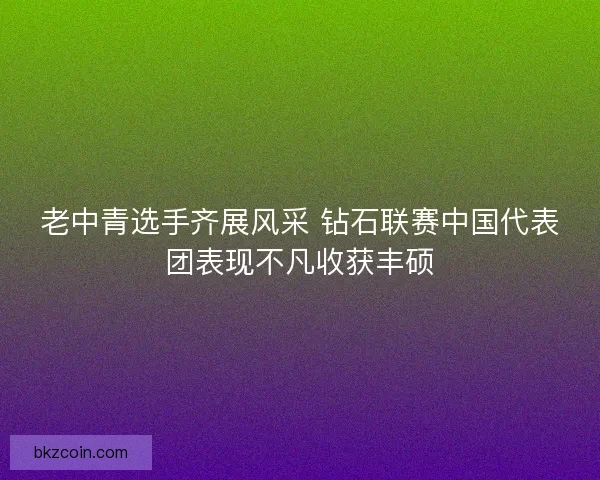 老中青选手齐展风采 钻石联赛中国代表团表现不凡收获丰硕