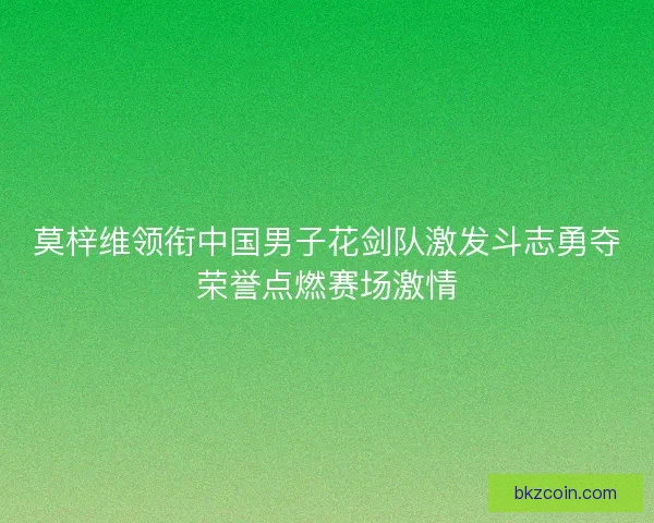 莫梓维领衔中国男子花剑队激发斗志勇夺荣誉点燃赛场激情