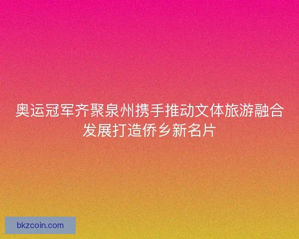 奥运冠军齐聚泉州携手推动文体旅游融合发展打造侨乡新名片