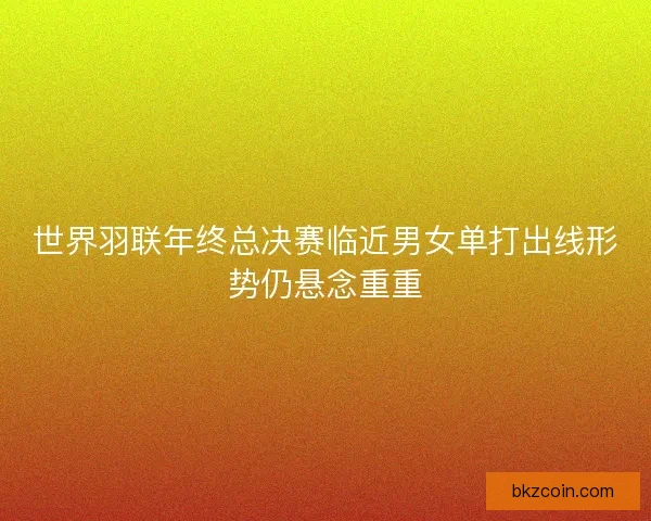 世界羽联年终总决赛临近男女单打出线形势仍悬念重重