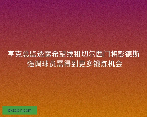 亨克总监透露希望续租切尔西门将彭德斯 强调球员需得到更多锻炼机会